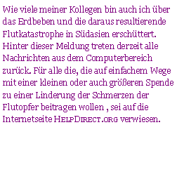 Textfeld: Wie viele meiner Kollegen bin auch ich ber das Erdbeben und die daraus resultierende Flutkatastrophe in Sdasien erschttert. Hinter dieser Meldung treten derzeit alle Nachrichten aus dem Computerbereich zurck. Fr alle die, die auf einfachem Wege mit einer kleinen oder auch greren Spende zu einer Linderung der Schmerzen der Flutopfer beitragen wollen , sei auf die Internetseite HelpDirect.org verwiesen.